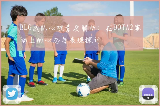 BLG战队心理素质解析：在DOTA2赛场上的心态与表现探讨