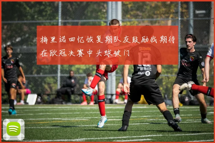 梅里诺回忆恢复期队友鼓励我期待在欧冠决赛中头球破门