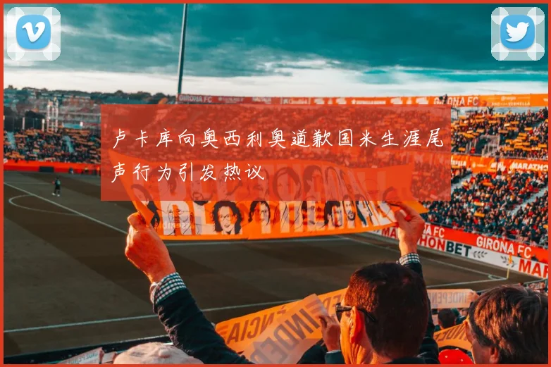 卢卡库向奥西利奥道歉国米生涯尾声行为引发热议