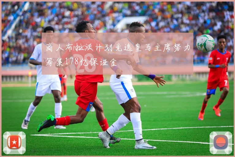 商人布拉沃计划竞选皇马主席努力筹集178亿保证金